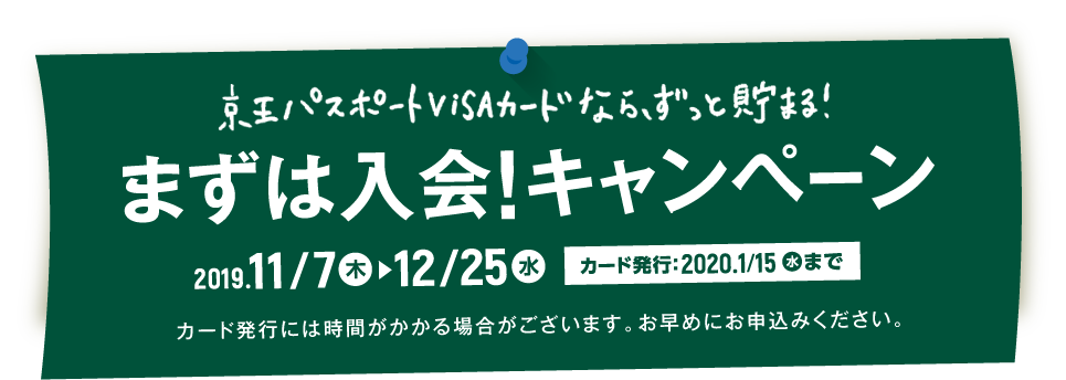 京王パスポートVISAカードなら、ずっと貯まる！　まずは入会！キャンペーン　2019年11月7日（木）〜12月25日（水）　カード発行：2020年1月15日（水）まで　カード発行には時間がかかる場合がございます。お早めにお申込みください。