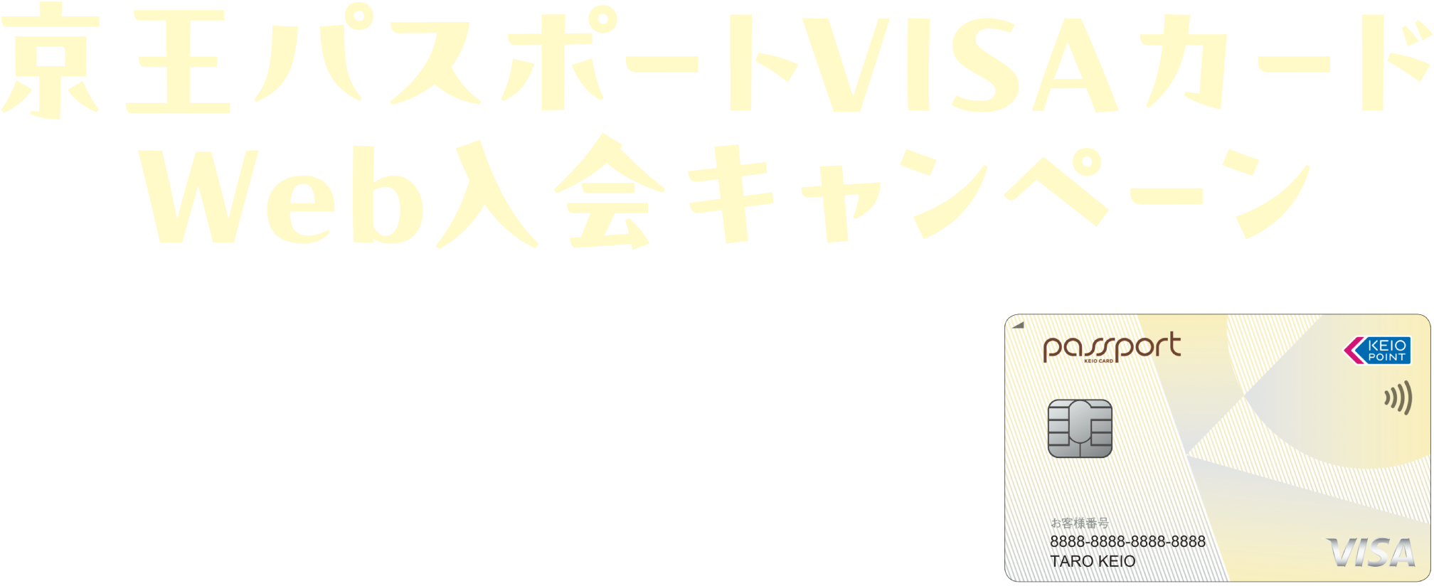 京王パスポートVISAカードWeb入会キャンペーン 2025.9/1（月） → 11/5（水） ※ポイント加算は本会員のみ。カード発行等、各種条件がございます。※詳細は必ずキャンペーンページをご確認ください。※キャンペーン予算超過時には事前告知のうえ、終了日を前倒しして本キャンペーンを終了させていただきます。
