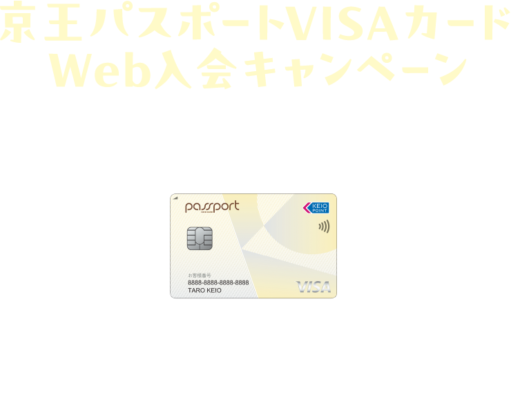 京王パスポートVISAカードWeb入会キャンペーン 2025.9/1（月） → 11/5（水） ※ポイント加算は本会員のみ。カード発行等、各種条件がございます。※詳細は必ずキャンペーンページをご確認ください。※キャンペーン予算超過時には事前告知のうえ、終了日を前倒しして本キャンペーンを終了させていただきます。