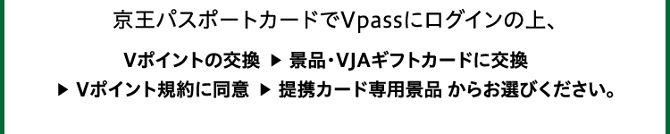 京王パスポートカードでVpassにログインの上、Vポイントの交換 ▶ 景品・VJAギフトカードに交換 ▶ Vポイント規約に同意 ▶ 提携カード専用景品 からお選びください。
