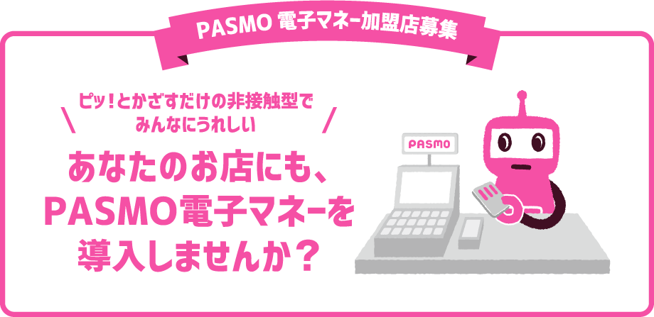 PASMO電子マネー加盟店募集　ピッ!とかざすだけの非接触型でみんなにうれしい　あなたのお店にも、PASMO電子マネーを導入しませんか?