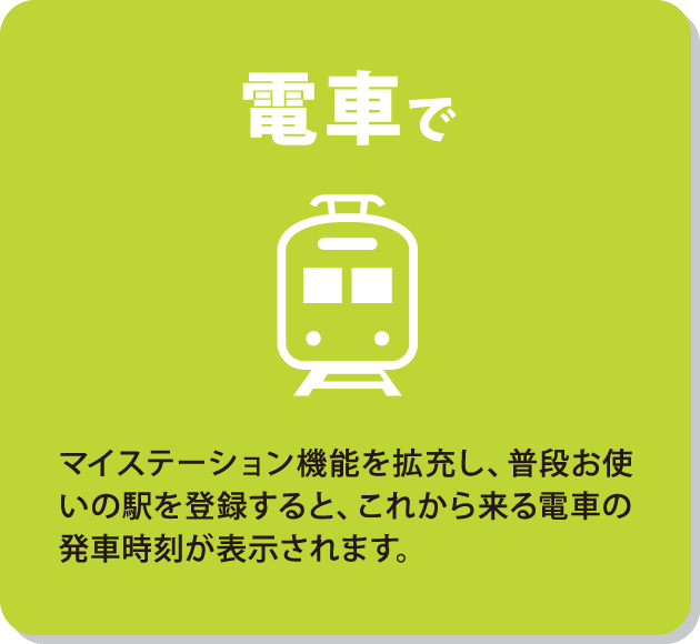 電車で　マイステーション機能を拡充し、普段お使いの駅を登録すると、これから来る電車の発車時刻が表示されます。