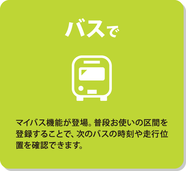 バスで　マイバス機能が登場。普段お使いの区間を登録することで、次のバスの時刻や走行位置を確認できます。